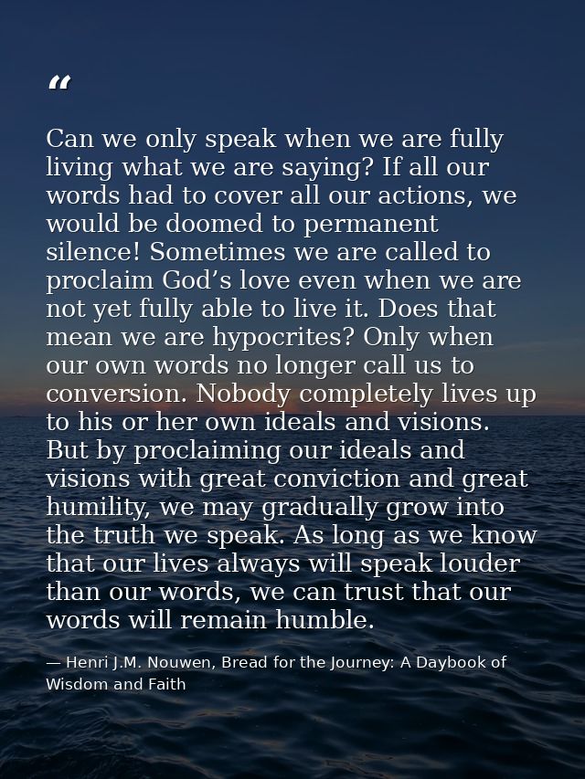 Can we only speak when we are fully living what we are saying? If all our words had to cover all our actions, we would b — Henri J.M. Nouwen, Bread for the Journey: A Daybook of Wisdom and Faith