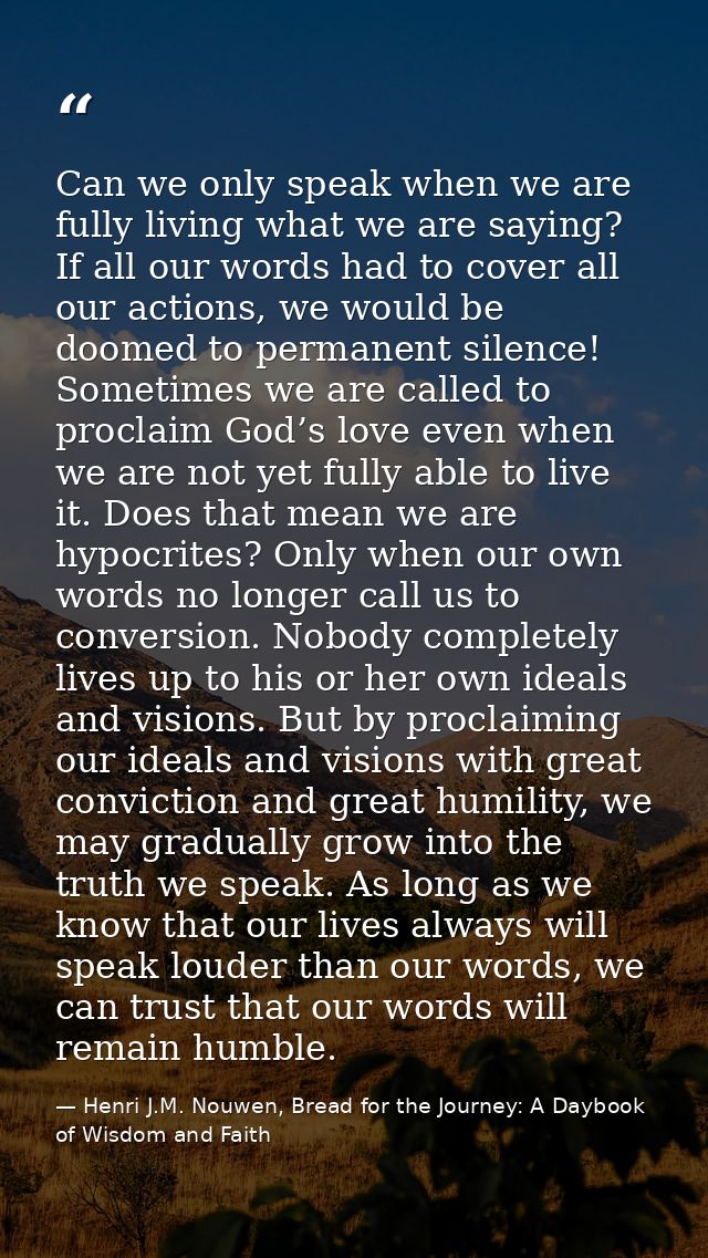 Can we only speak when we are fully living what we are saying? If all our words had to cover all our actions, we would b — Henri J.M. Nouwen, Bread for the Journey: A Daybook of Wisdom and Faith