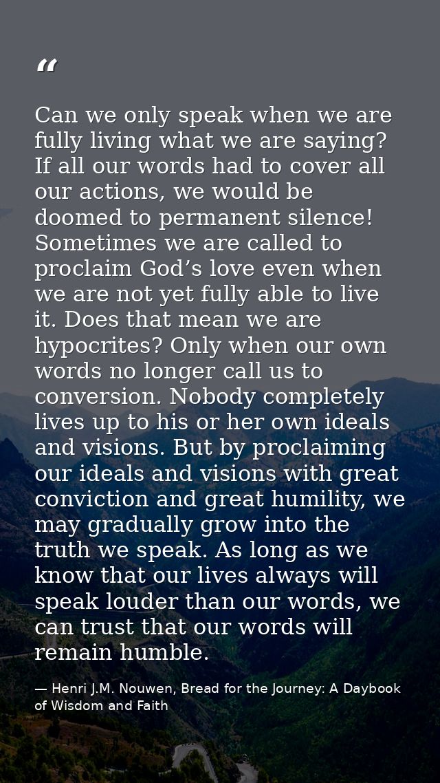 Can we only speak when we are fully living what we are saying? If all our words had to cover all our actions, we would b — Henri J.M. Nouwen, Bread for the Journey: A Daybook of Wisdom and Faith