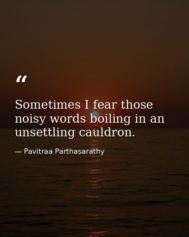Sometimes I fear those noisy words boiling in an unsettling cauldron. — Pavitraa Parthasarathy