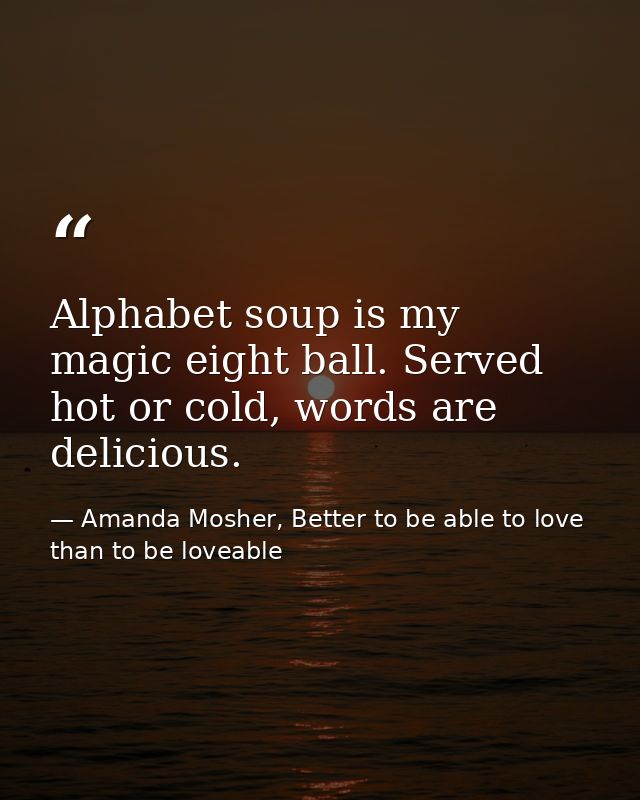 Alphabet soup is my magic eight ball. Served hot or cold, words are delicious. — Amanda Mosher, Better to be able to love than to be loveable