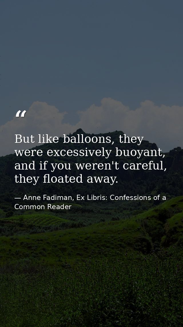But like balloons, they were excessively buoyant, and if you weren't careful, they floated away. — Anne Fadiman, Ex Libris: Confessions of a Common Reader