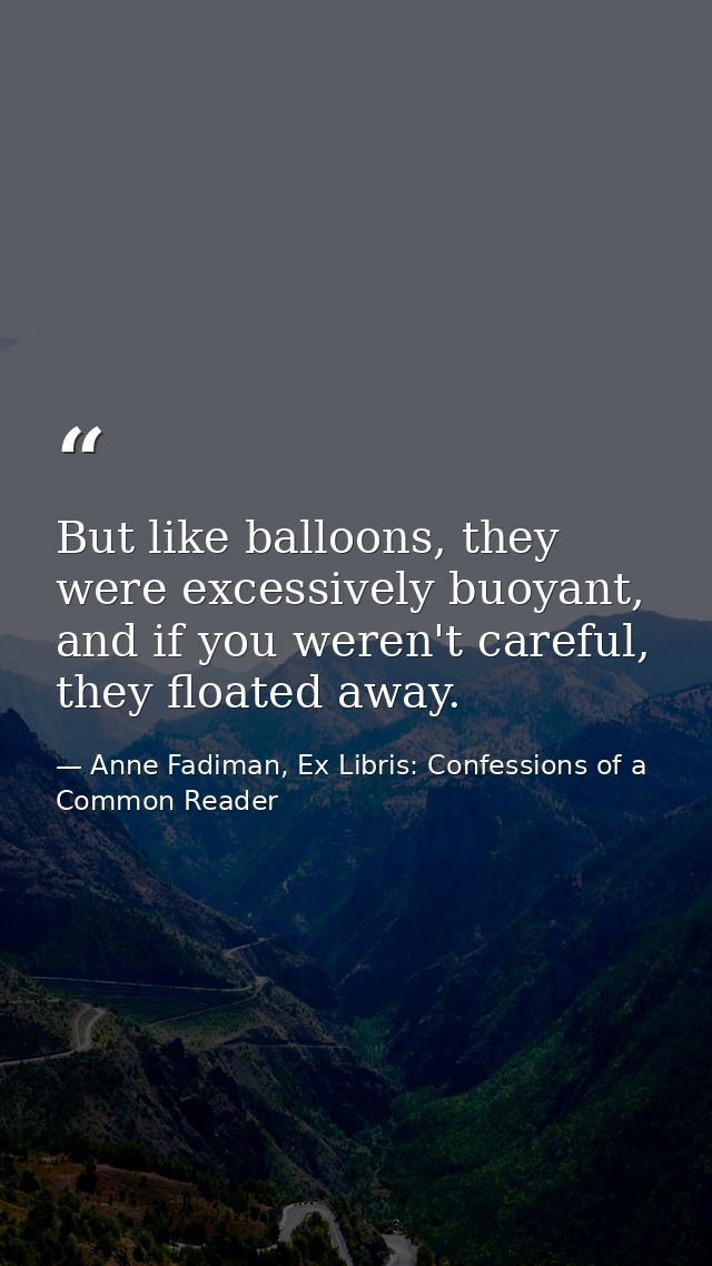 But like balloons, they were excessively buoyant, and if you weren't careful, they floated away. — Anne Fadiman, Ex Libris: Confessions of a Common Reader