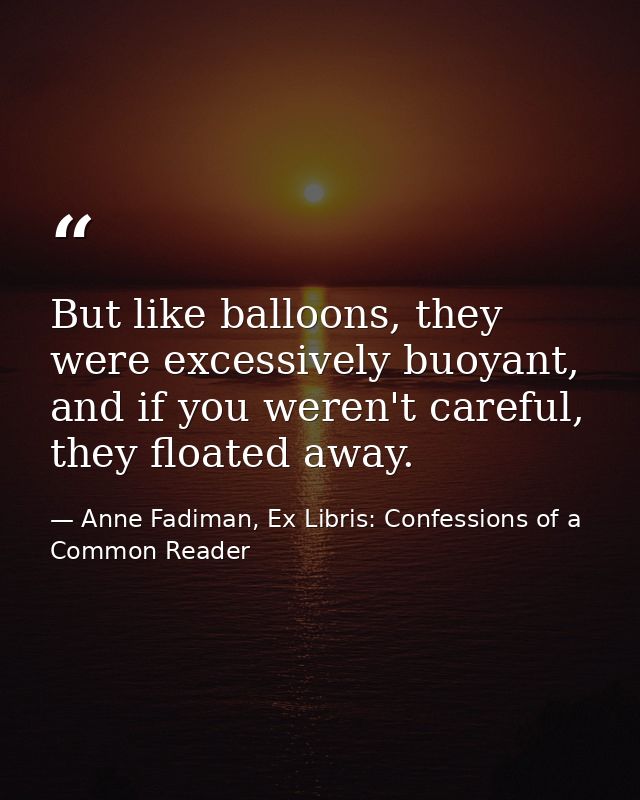 But like balloons, they were excessively buoyant, and if you weren't careful, they floated away. — Anne Fadiman, Ex Libris: Confessions of a Common Reader