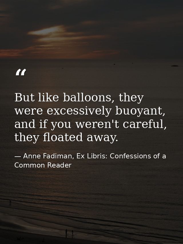 But like balloons, they were excessively buoyant, and if you weren't careful, they floated away. — Anne Fadiman, Ex Libris: Confessions of a Common Reader