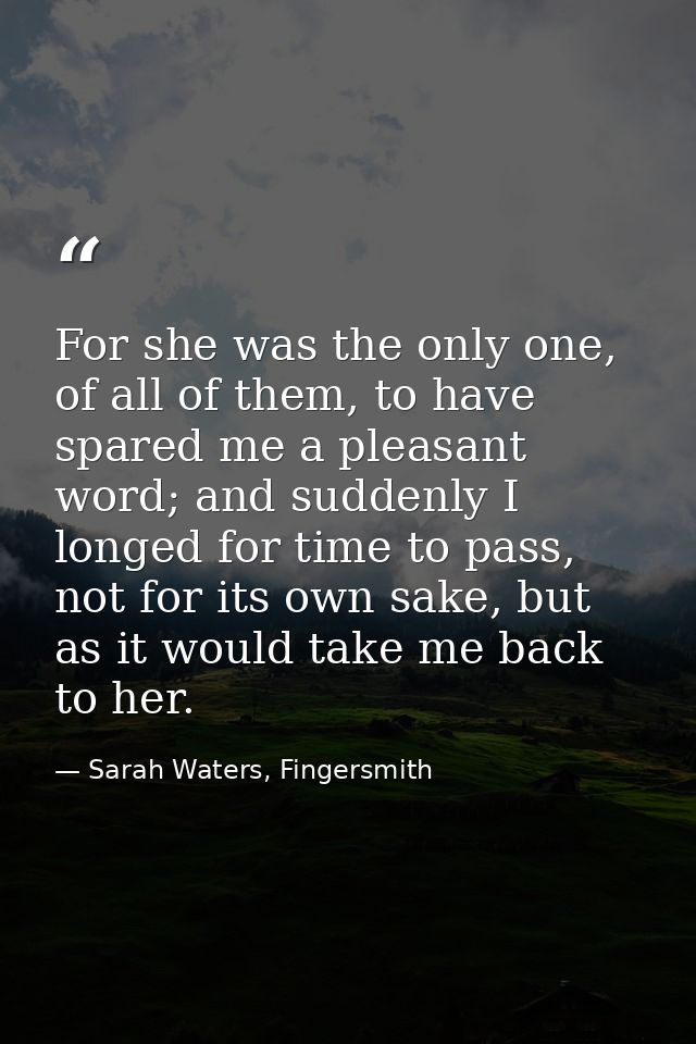 For she was the only one, of all of them, to have spared me a pleasant word; and suddenly I longed for time to pass, not — Sarah Waters, Fingersmith