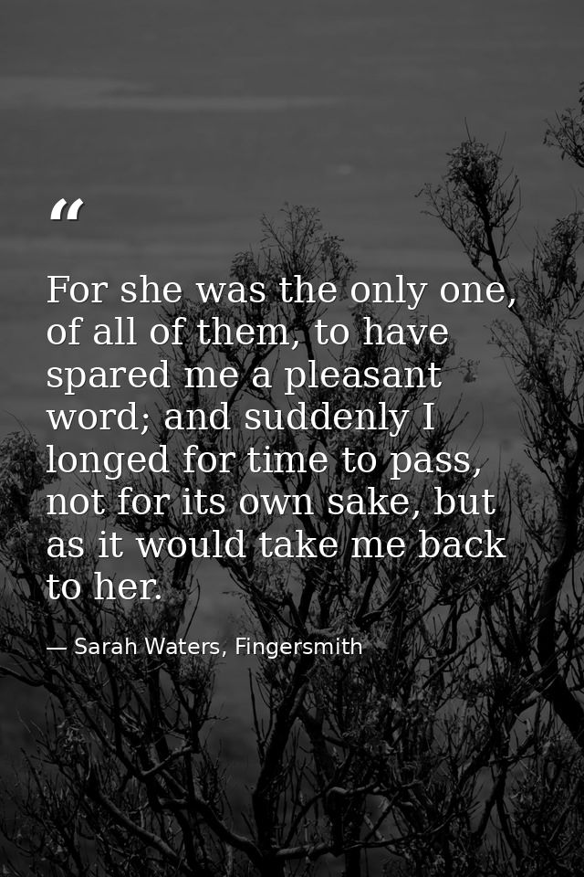 For she was the only one, of all of them, to have spared me a pleasant word; and suddenly I longed for time to pass, not — Sarah Waters, Fingersmith