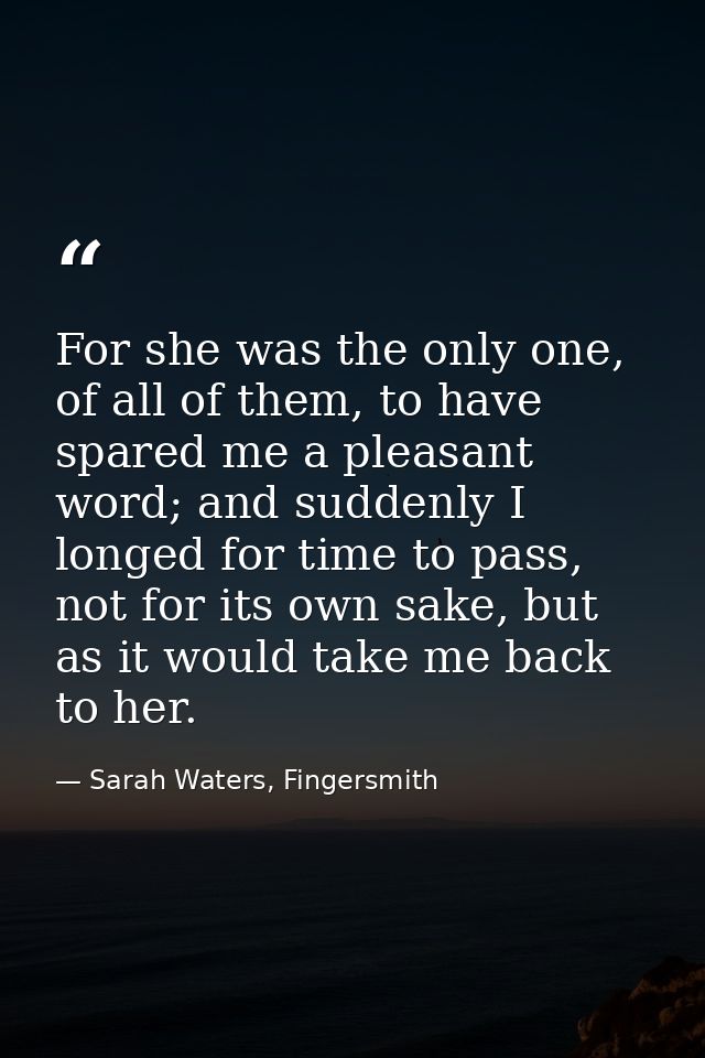 For she was the only one, of all of them, to have spared me a pleasant word; and suddenly I longed for time to pass, not — Sarah Waters, Fingersmith