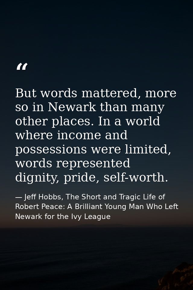 But words mattered, more so in Newark than many other places. In a world where income and possessions were limited, word — Jeff Hobbs, The Short and Tragic Life of Robert Peace: A Brilliant Young Man Who Left Newark for the Ivy League