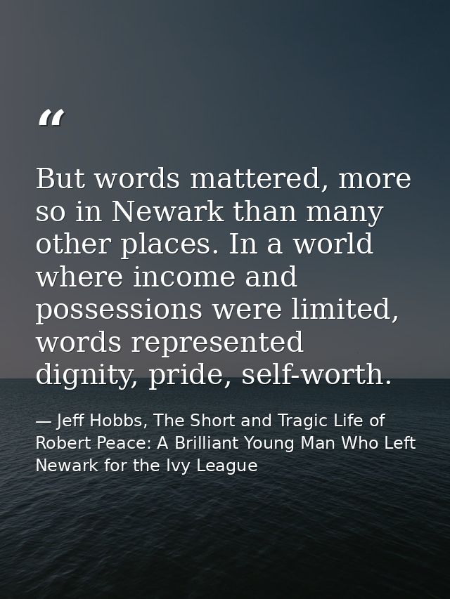 But words mattered, more so in Newark than many other places. In a world where income and possessions were limited, word — Jeff Hobbs, The Short and Tragic Life of Robert Peace: A Brilliant Young Man Who Left Newark for the Ivy League