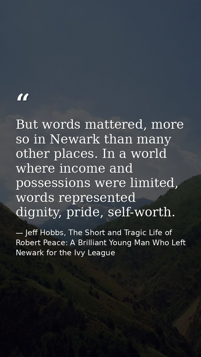 But words mattered, more so in Newark than many other places. In a world where income and possessions were limited, word — Jeff Hobbs, The Short and Tragic Life of Robert Peace: A Brilliant Young Man Who Left Newark for the Ivy League