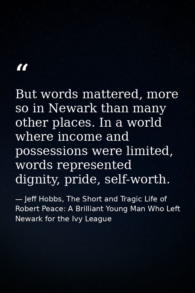 But words mattered, more so in Newark than many other places. In a world where income and possessions were limited, word — Jeff Hobbs, The Short and Tragic Life of Robert Peace: A Brilliant Young Man Who Left Newark for the Ivy League