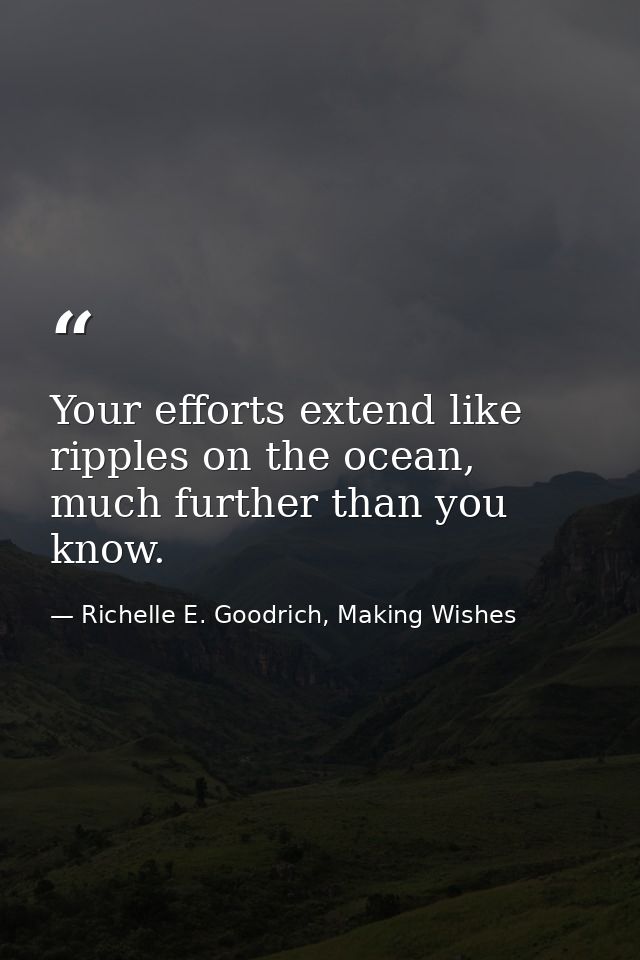 Your efforts extend like ripples on the ocean, much further than you know. — Richelle E. Goodrich, Making Wishes