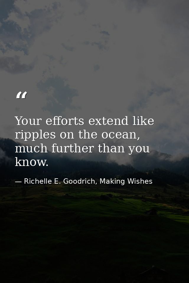 Your efforts extend like ripples on the ocean, much further than you know. — Richelle E. Goodrich, Making Wishes