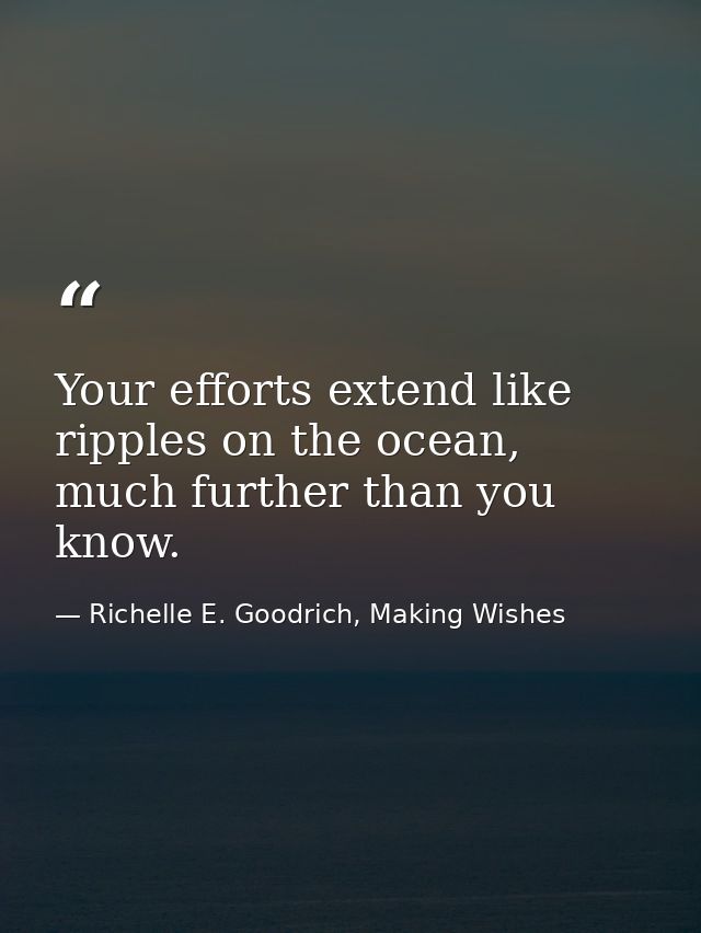Your efforts extend like ripples on the ocean, much further than you know. — Richelle E. Goodrich, Making Wishes