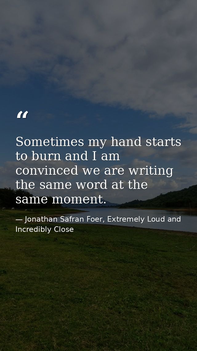 Sometimes my hand starts to burn and I am convinced we are writing the same word at the same moment. — Jonathan Safran Foer, Extremely Loud and Incredibly Close