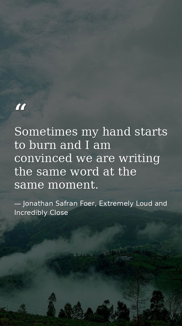Sometimes my hand starts to burn and I am convinced we are writing the same word at the same moment. — Jonathan Safran Foer, Extremely Loud and Incredibly Close