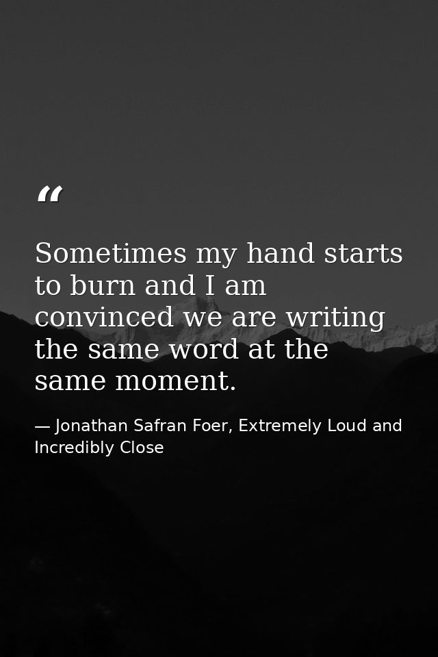 Sometimes my hand starts to burn and I am convinced we are writing the same word at the same moment. — Jonathan Safran Foer, Extremely Loud and Incredibly Close