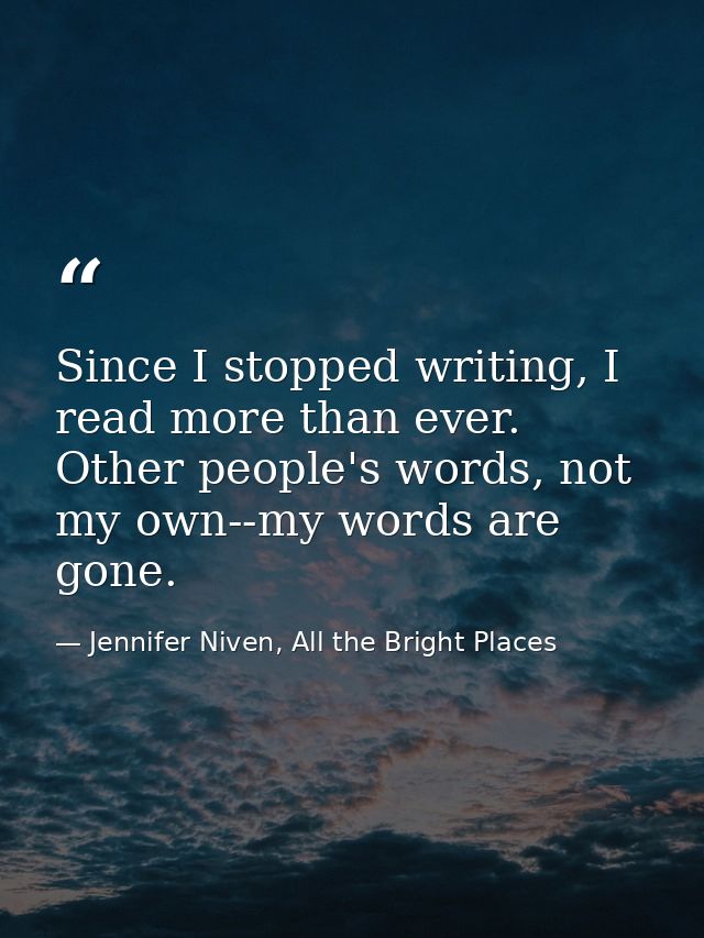 Since I stopped writing, I read more than ever. Other people's words, not my own--my words are gone. — Jennifer Niven, All the Bright Places