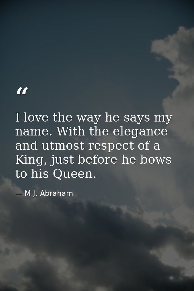 I love the way he says my name. With the elegance and utmost respect of a King, just before he bows to his Queen. — M.J. Abraham