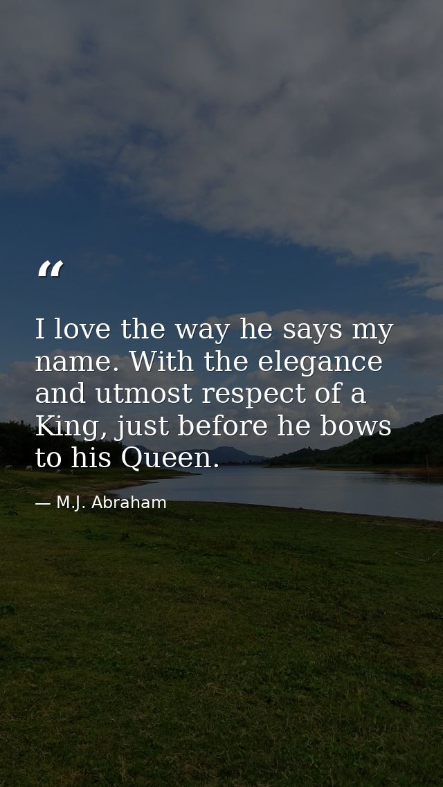 I love the way he says my name. With the elegance and utmost respect of a King, just before he bows to his Queen. — M.J. Abraham