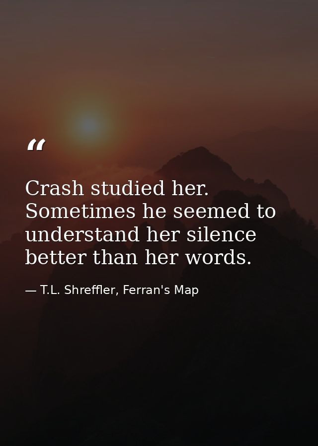Crash studied her. Sometimes he seemed to understand her silence better than her words. — T.L. Shreffler, Ferran's Map