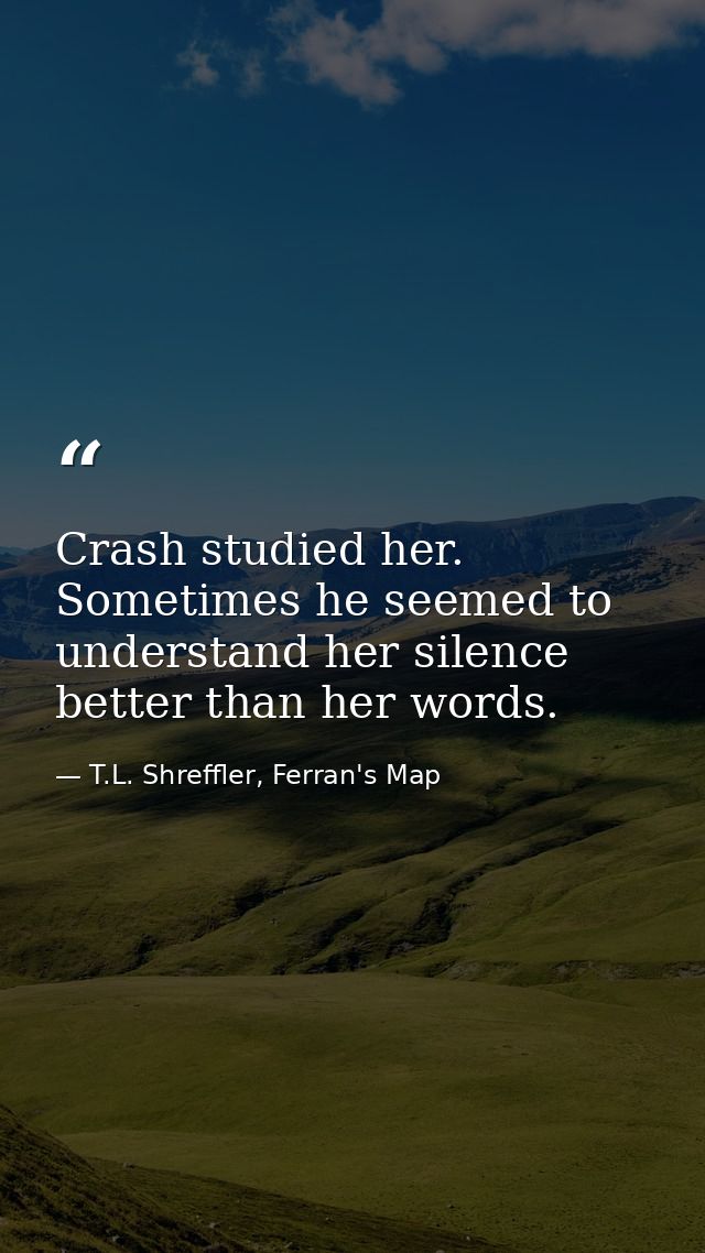 Crash studied her. Sometimes he seemed to understand her silence better than her words. — T.L. Shreffler, Ferran's Map