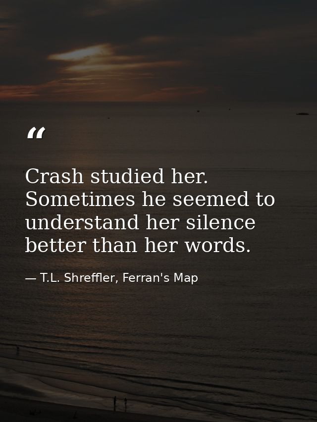 Crash studied her. Sometimes he seemed to understand her silence better than her words. — T.L. Shreffler, Ferran's Map