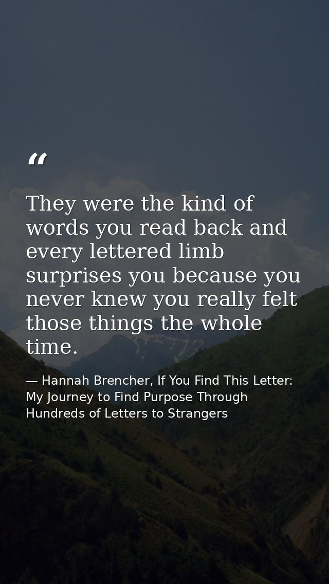 They were the kind of words you read back and every lettered limb surprises you because you never knew you really felt t — Hannah Brencher, If You Find This Letter: My Journey to Find Purpose Through Hundreds of Letters to Strangers