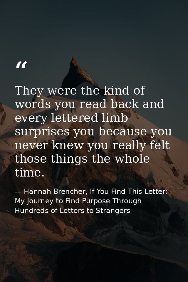 They were the kind of words you read back and every lettered limb surprises you because you never knew you really felt t — Hannah Brencher, If You Find This Letter: My Journey to Find Purpose Through Hundreds of Letters to Strangers