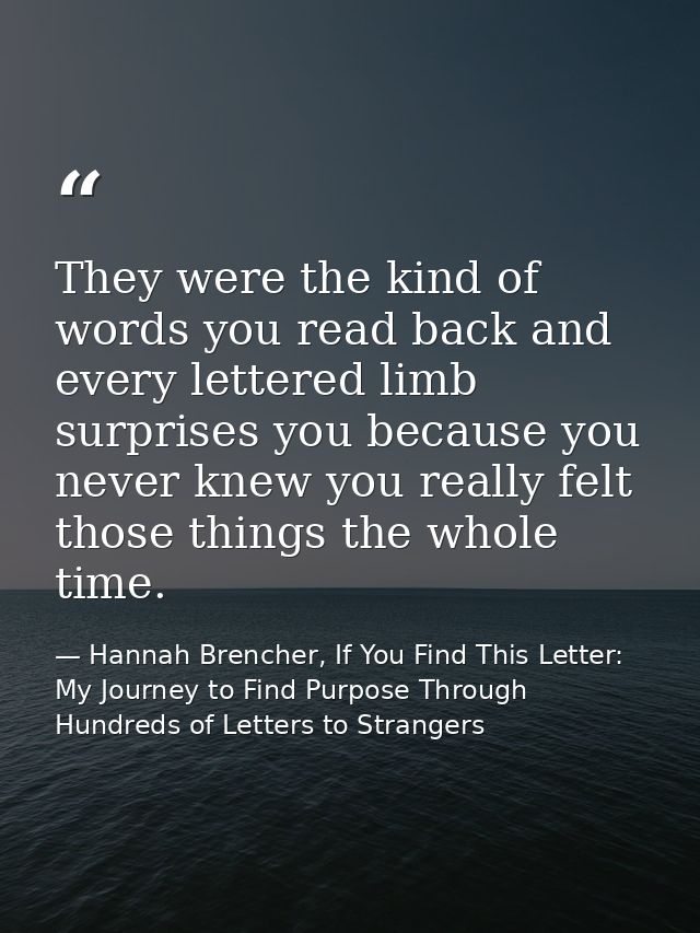 They were the kind of words you read back and every lettered limb surprises you because you never knew you really felt t — Hannah Brencher, If You Find This Letter: My Journey to Find Purpose Through Hundreds of Letters to Strangers