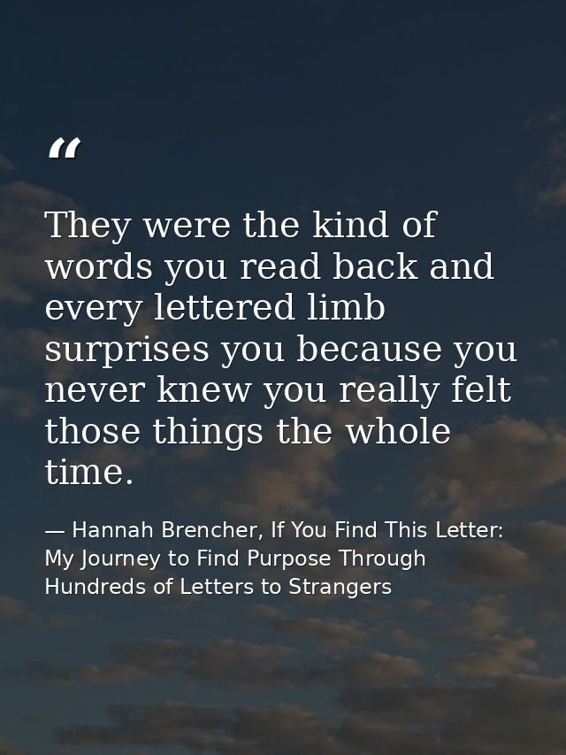 They were the kind of words you read back and every lettered limb surprises you because you never knew you really felt t — Hannah Brencher, If You Find This Letter: My Journey to Find Purpose Through Hundreds of Letters to Strangers