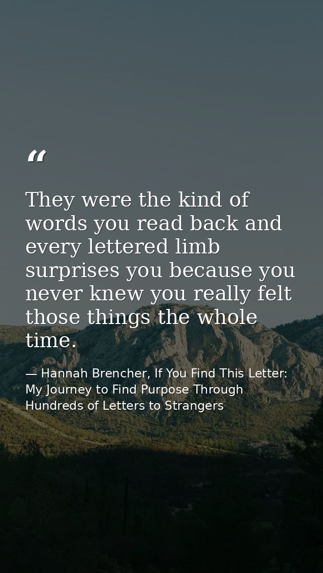 They were the kind of words you read back and every lettered limb surprises you because you never knew you really felt t — Hannah Brencher, If You Find This Letter: My Journey to Find Purpose Through Hundreds of Letters to Strangers
