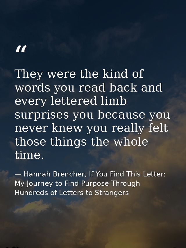 They were the kind of words you read back and every lettered limb surprises you because you never knew you really felt t — Hannah Brencher, If You Find This Letter: My Journey to Find Purpose Through Hundreds of Letters to Strangers