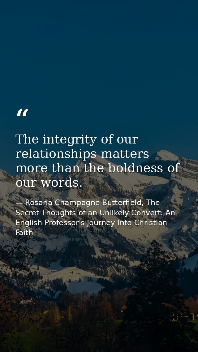 The integrity of our relationships matters more than the boldness of our words. — Rosaria Champagne Butterfield, The Secret Thoughts of an Unlikely Convert: An English Professor's Journey Into Christian Faith