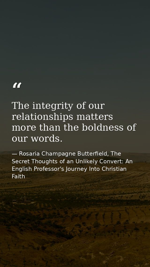 The integrity of our relationships matters more than the boldness of our words. — Rosaria Champagne Butterfield, The Secret Thoughts of an Unlikely Convert: An English Professor's Journey Into Christian Faith