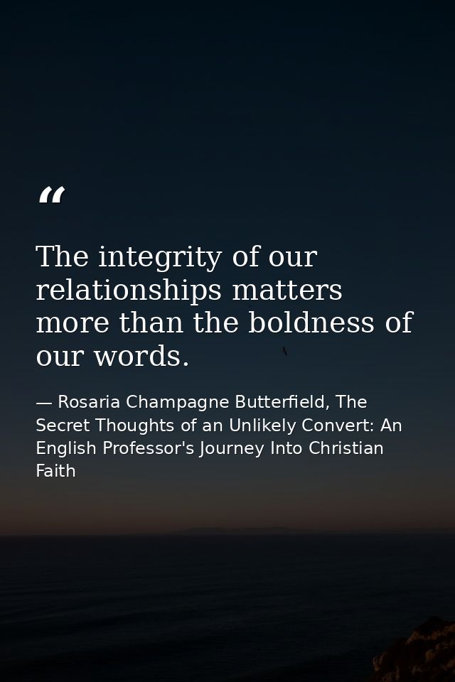 The integrity of our relationships matters more than the boldness of our words. — Rosaria Champagne Butterfield, The Secret Thoughts of an Unlikely Convert: An English Professor's Journey Into Christian Faith