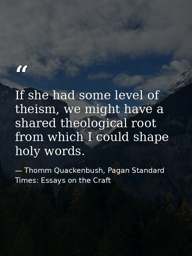 If she had some level of theism, we might have a shared theological root from which I could shape holy words. — Thomm Quackenbush, Pagan Standard Times: Essays on the Craft