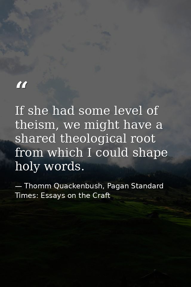 If she had some level of theism, we might have a shared theological root from which I could shape holy words. — Thomm Quackenbush, Pagan Standard Times: Essays on the Craft