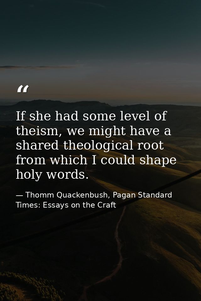 If she had some level of theism, we might have a shared theological root from which I could shape holy words. — Thomm Quackenbush, Pagan Standard Times: Essays on the Craft
