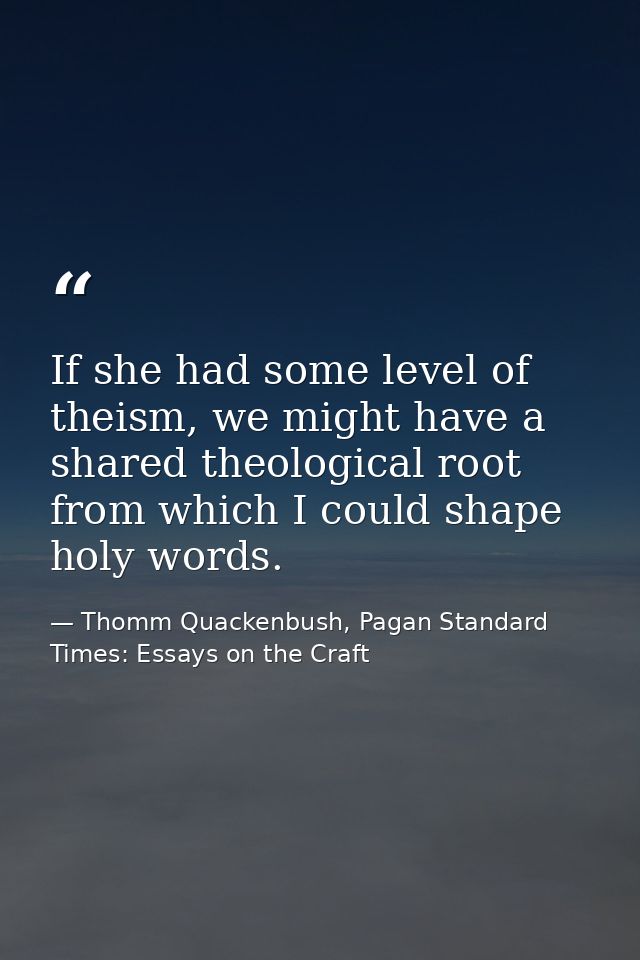 If she had some level of theism, we might have a shared theological root from which I could shape holy words. — Thomm Quackenbush, Pagan Standard Times: Essays on the Craft