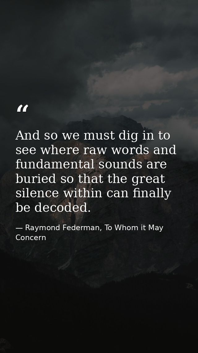 And so we must dig in to see where raw words and fundamental sounds are buried so that the great silence within can fina — Raymond Federman, To Whom it May Concern