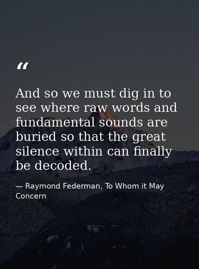 And so we must dig in to see where raw words and fundamental sounds are buried so that the great silence within can fina — Raymond Federman, To Whom it May Concern