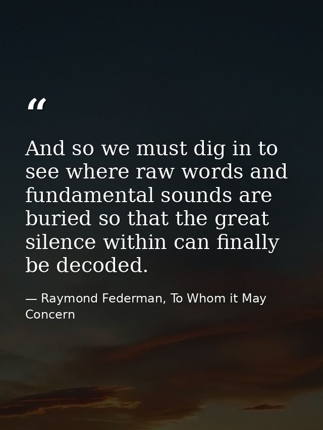 And so we must dig in to see where raw words and fundamental sounds are buried so that the great silence within can fina — Raymond Federman, To Whom it May Concern
