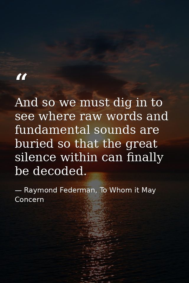 And so we must dig in to see where raw words and fundamental sounds are buried so that the great silence within can fina — Raymond Federman, To Whom it May Concern