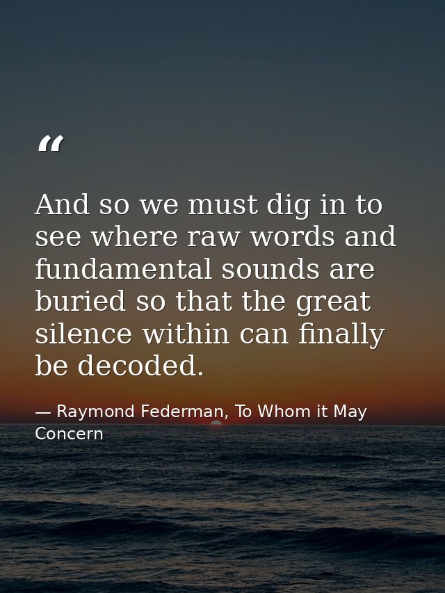 And so we must dig in to see where raw words and fundamental sounds are buried so that the great silence within can fina — Raymond Federman, To Whom it May Concern