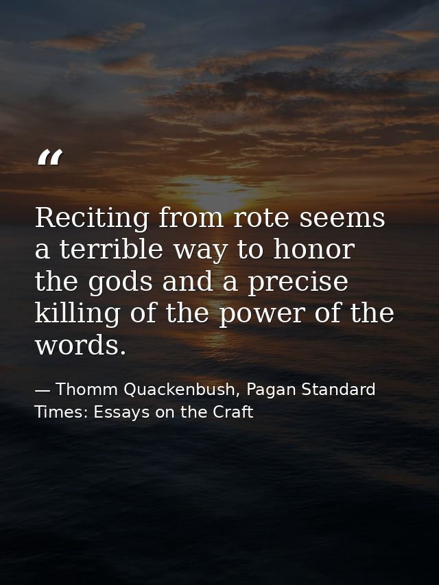 Reciting from rote seems a terrible way to honor the gods and a precise killing of the power of the words. — Thomm Quackenbush, Pagan Standard Times: Essays on the Craft