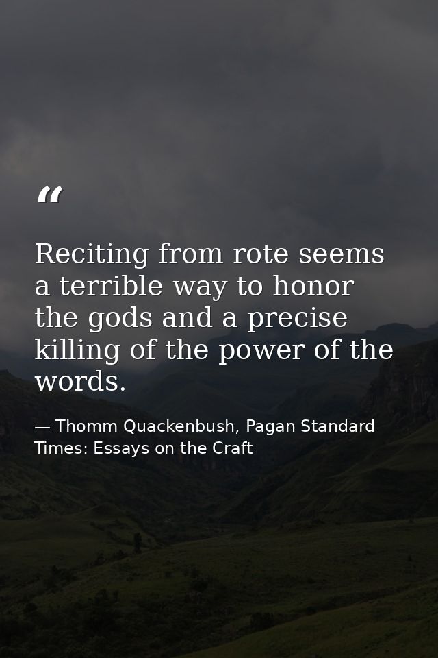 Reciting from rote seems a terrible way to honor the gods and a precise killing of the power of the words. — Thomm Quackenbush, Pagan Standard Times: Essays on the Craft
