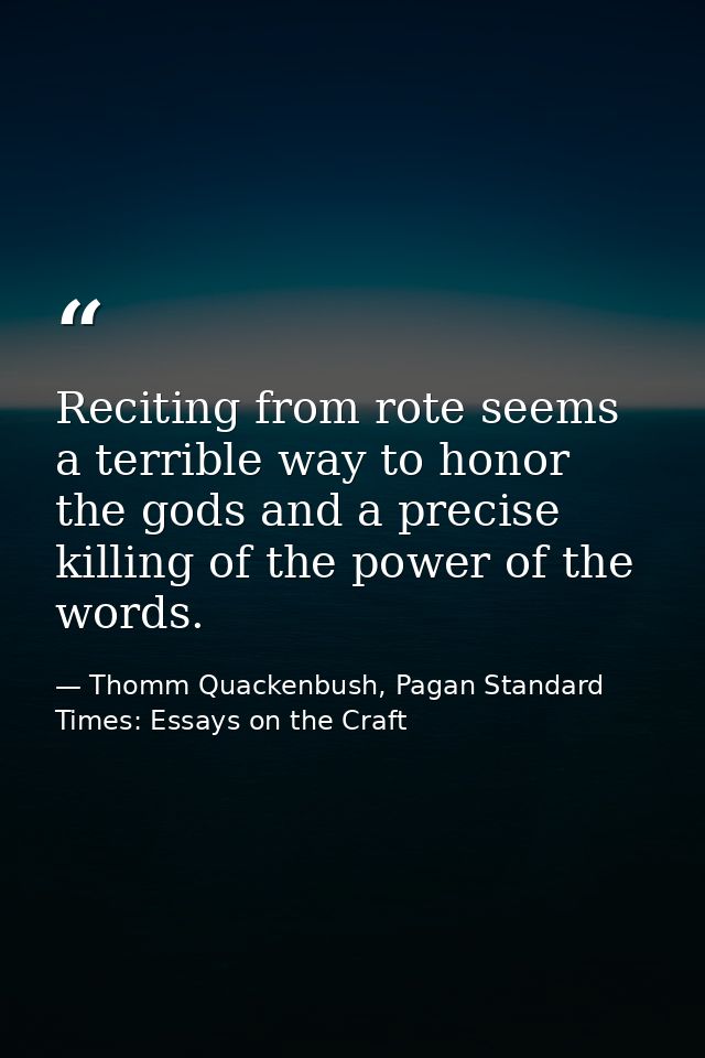 Reciting from rote seems a terrible way to honor the gods and a precise killing of the power of the words. — Thomm Quackenbush, Pagan Standard Times: Essays on the Craft