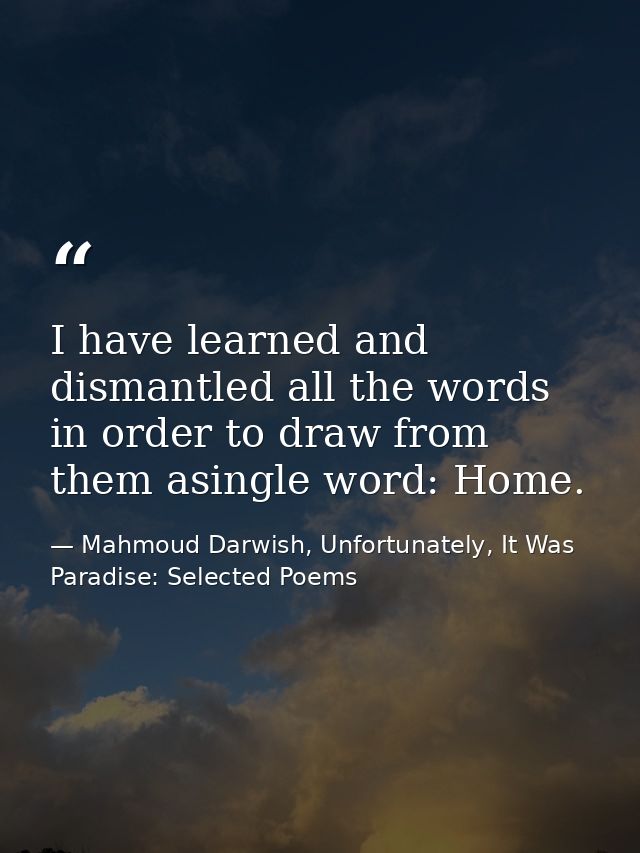 I have learned and dismantled all the words in order to draw from them asingle word: Home. — Mahmoud Darwish, Unfortunately, It Was Paradise: Selected Poems